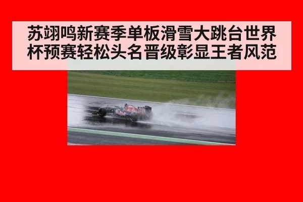 苏翊鸣新赛季单板滑雪大跳台世界杯预赛轻松头名晋级彰显王者风范
