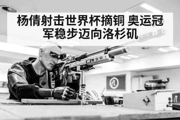 杨倩射击世界杯摘铜 奥运冠军稳步迈向洛杉矶