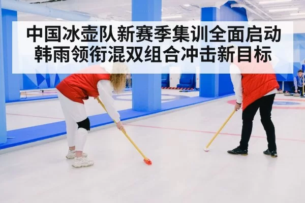 中国冰壶队新赛季集训全面启动 韩雨领衔混双组合冲击新目标