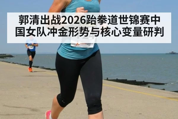 郭清出战2026跆拳道世锦赛中国女队冲金形势与核心变量研判