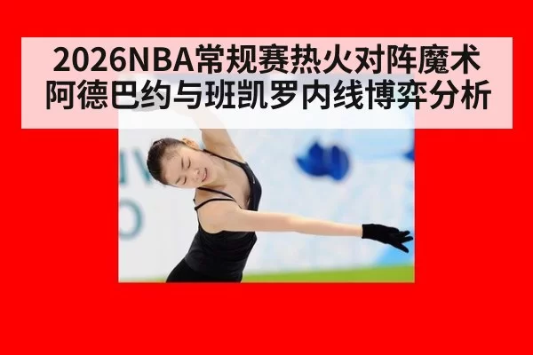 2026NBA常规赛热火对阵魔术 阿德巴约与班凯罗内线博弈分析